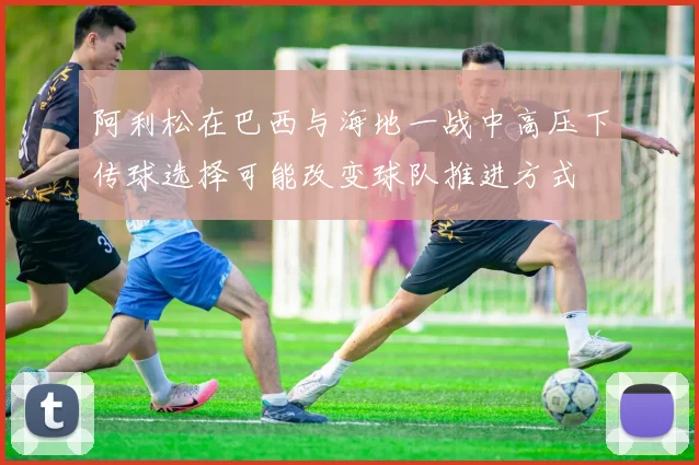 阿利松在巴西与海地一战中高压下传球选择可能改变球队推进方式