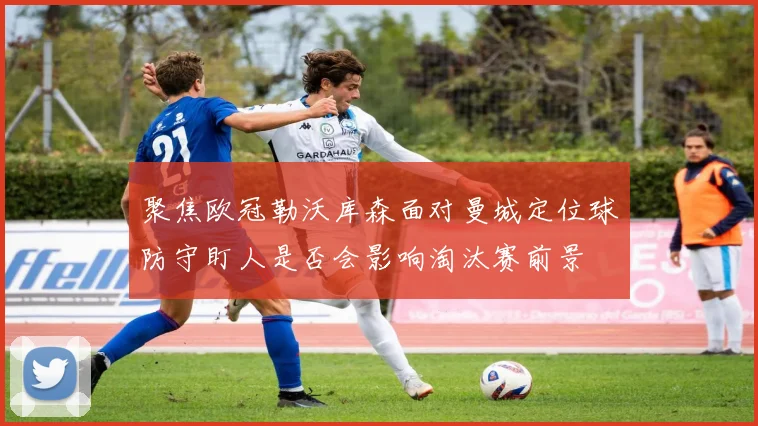 聚焦欧冠勒沃库森面对曼城定位球防守盯人是否会影响淘汰赛前景
