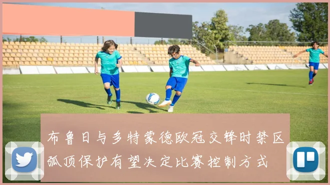 布鲁日与多特蒙德欧冠交锋时禁区弧顶保护有望决定比赛控制方式