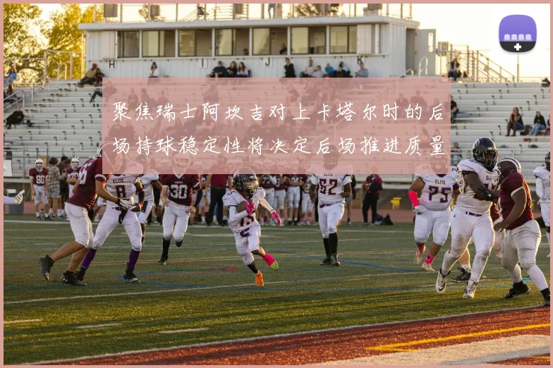 聚焦瑞士阿坎吉对上卡塔尔时的后场持球稳定性将决定后场推进质量