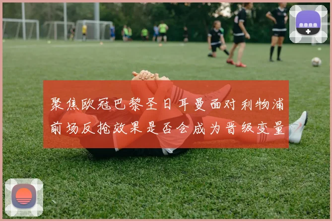 聚焦欧冠巴黎圣日耳曼面对利物浦前场反抢效果是否会成为晋级变量