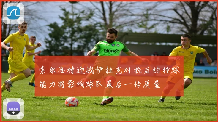 索尔洛特迎战伊拉克对抗后的控球能力将影响球队最后一传质量