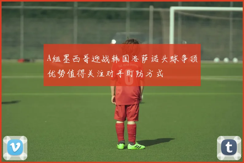 A组墨西哥迎战韩国洛萨诺头球争顶优势值得关注对手盯防方式