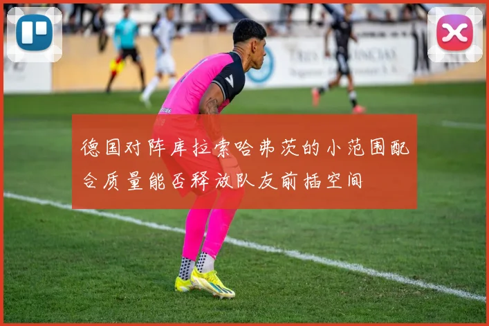 德国对阵库拉索哈弗茨的小范围配合质量能否释放队友前插空间