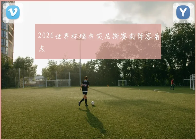 2026世界杯瑞典突尼斯赛前阵容看点
