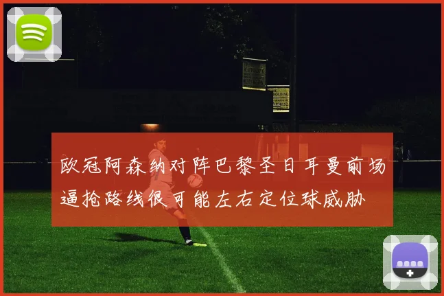 欧冠阿森纳对阵巴黎圣日耳曼前场逼抢路线很可能左右定位球威胁