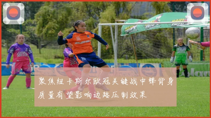 聚焦纽卡斯尔欧冠关键战中锋背身质量有望影响边路压制效果