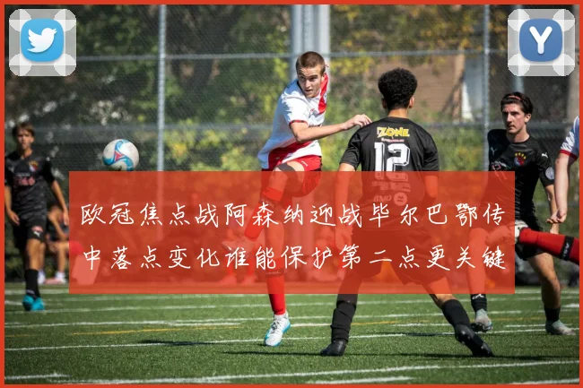 欧冠焦点战阿森纳迎战毕尔巴鄂传中落点变化谁能保护第二点更关键