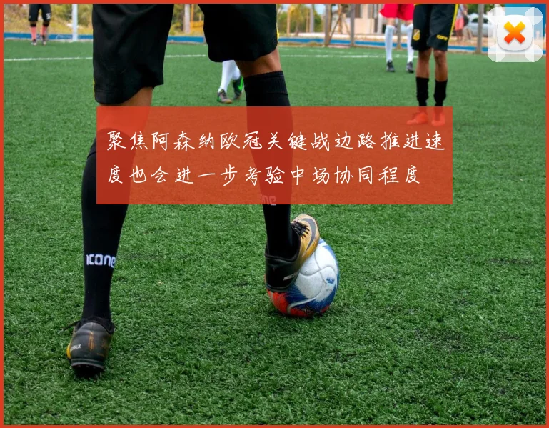 聚焦阿森纳欧冠关键战边路推进速度也会进一步考验中场协同程度