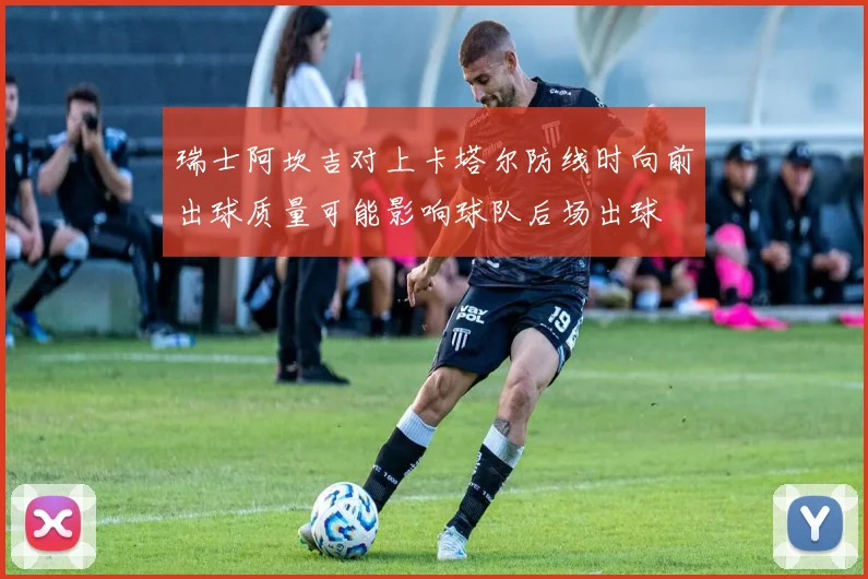 瑞士阿坎吉对上卡塔尔防线时向前出球质量可能影响球队后场出球
