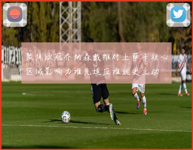 聚焦欧冠乔纳森戴维对上萨卡核心区域影响力谁先适应谁就更主动