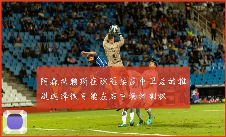 阿森纳赖斯在欧冠接应中卫后的推进选择很可能左右中场控制权