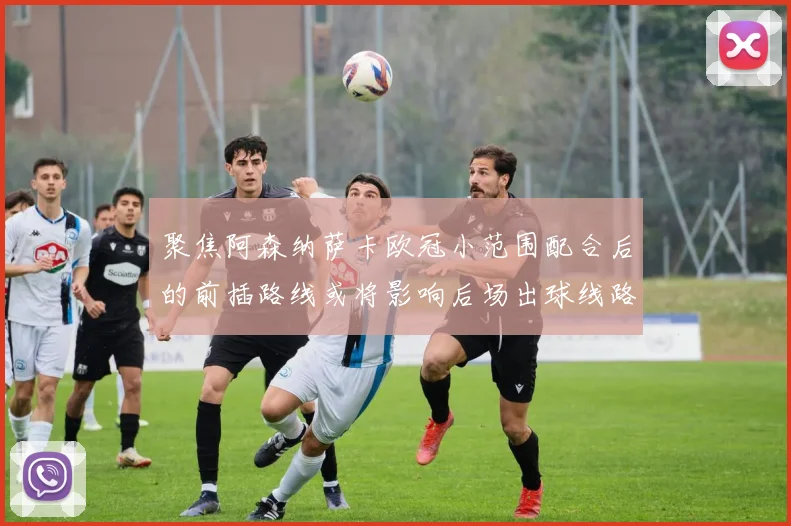 聚焦阿森纳萨卡欧冠小范围配合后的前插路线或将影响后场出球线路