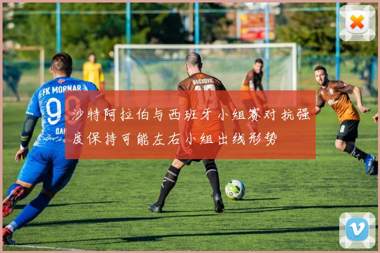 沙特阿拉伯与西班牙小组赛对抗强度保持可能左右小组出线形势