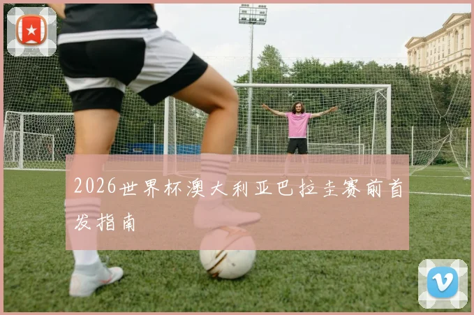 2026世界杯澳大利亚巴拉圭赛前首发指南